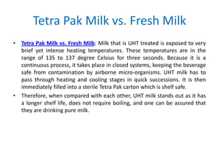 Tetra Pak Milk vs. Fresh Milk
• Tetra Pak Milk vs. Fresh Milk: Milk that is UHT treated is exposed to very
brief yet intense heating temperatures. These temperatures are in the
range of 135 to 137 degree Celsius for three seconds. Because it is a
continuous process, it takes place in closed systems, keeping the beverage
safe from contamination by airborne micro-organisms. UHT milk has to
pass through heating and cooling stages in quick successions. It is then
immediately filled into a sterile Tetra Pak carton which is shelf safe.
• Therefore, when compared with each other, UHT milk stands out as it has
a longer shelf life, does not require boiling, and one can be assured that
they are drinking pure milk.

 