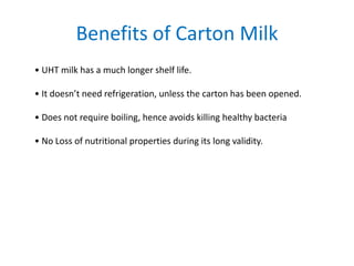 Benefits of Carton Milk
• UHT milk has a much longer shelf life.

• It doesn’t need refrigeration, unless the carton has been opened.
• Does not require boiling, hence avoids killing healthy bacteria
• No Loss of nutritional properties during its long validity.

 