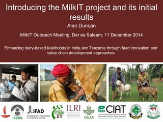 Introducing the MilkIT project and its initial
results
Alan Duncan
MilkIT Outreach Meeting, Dar es Salaam, 11 December 2014
Enhancing dairy-based livelihoods in India and Tanzania through feed innovation and
value chain development approaches
 
