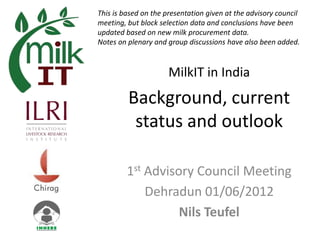 This is based on the presentation given at the advisory council
meeting, but block selection data and conclusions have been
updated based on new milk procurement data.
Notes on plenary and group discussions have also been added.



                      MilkIT in India
         Background, current
          status and outlook

         1st Advisory Council Meeting
             Dehradun 01/06/2012
                   Nils Teufel
 