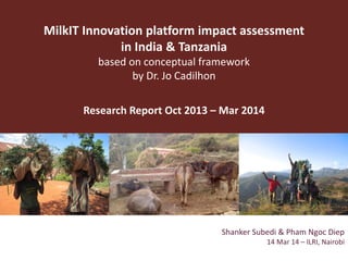 MilkIT Innovation platform impact assessment
in India & Tanzania
based on conceptual framework
by Dr. Jo Cadilhon
Research Report Oct 2013 – Mar 2014
Shanker Subedi & Pham Ngoc Diep
14 Mar 14 – ILRI, Nairobi
 