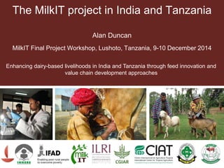 The MilkIT project in India and Tanzania
Alan Duncan
MilkIT Final Project Workshop, Lushoto, Tanzania, 9-10 December 2014
Enhancing dairy-based livelihoods in India and Tanzania through feed innovation and
value chain development approaches
 