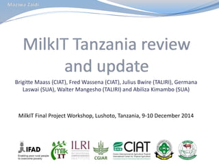 Brigitte Maass (CIAT), Fred Wassena (CIAT), Julius Bwire (TALIRI), Germana
Laswai (SUA), Walter Mangesho (TALIRI) and Abiliza Kimambo (SUA)
MilkIT Final Project Workshop, Lushoto, Tanzania, 9-10 December 2014
 