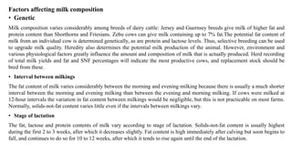 Factors affecting milk composition
• Genetic
Milk composition varies considerably among breeds of dairy cattle: Jersey and Guernsey breeds give milk of higher fat and
protein content than Shorthorns and Friesians. Zebu cows can give milk containing up to 7% fat.The potential fat content of
milk from an individual cow is determined genetically, as are protein and lactose levels. Thus, selective breeding can be used
to upgrade milk quality. Heredity also determines the potential milk production of the animal. However, environment and
various physiological factors greatly influence the amount and composition of milk that is actually produced. Herd recording
of total milk yields and fat and SNF percentages will indicate the most productive cows, and replacement stock should be
bred from these.
• Interval between milkings
The fat content of milk varies considerably between the morning and evening milking because there is usually a much shorter
interval between the morning and evening milking than between the evening and morning milking. If cows were milked at
12-hour intervals the variation in fat content between milkings would be negligible, but this is not practicable on most farms.
Normally, solids-not-fat content varies little even if the intervals between milkings vary.
• Stage of lactation
The fat, lactose and protein contents of milk vary according to stage of lactation. Solids-not-fat content is usually highest
during the first 2 to 3 weeks, after which it decreases slightly. Fat content is high immediately after calving but soon begins to
fall, and continues to do so for 10 to 12 weeks, after which it tends to rise again until the end of the lactation.
 
