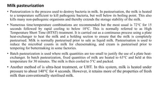 Milk pasteurization
• Pasteurization is the process used to destroy bacteria in milk. In pasteurisation, the milk is heated
to a temperature sufficient to kill pathogenic bacteria, but well below its boiling point. This also
kills many non-pathogenic organisms and thereby extends the storage stability of the milk.
• Numerous time/temperature combinations are recommended but the most usual is 72°C for 15
seconds followed by rapid cooling to below 10°C. This is normally referred to as High
Temperature Short Time (HTST) treatment. It is carried out as a continuous process using a plate
heat-exchanger to heat the milk and a holding section to ensure that the milk is completely
pasteurised. Milk is normally pasteurised prior to sale as liquid milk. Pasteurisation is used to
reduce the microbial counts in milk for cheesemaking, and cream is pasteurised prior to
tempering for buttermaking in some factories.
• Batch pasteurization is used where milk quantities are too small to justify the use of a plate heat-
exchanger. In batch pasteurization, fixed quantities of milk are heated to 63°C and held at this
temperature for 30 minutes. The milk is then cooled to 5°C and packed.
• Another method of is ultra-heat treatment, or UHT. In this system, milk is heated under
pressure to about 140°C for 4 seconds. However, it retains more of the properties of fresh
milk than conventionally sterilised milk.
 