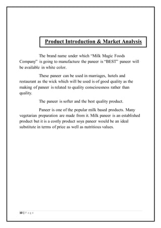 10 | P a g e
The brand name under which “Milk Magic Foods
Company” is going to manufacture the paneer is “BEST” paneer will
be available in white color.
These paneer can be used in marriages, hotels and
restaurant as the wick which will be used is of good quality as the
making of paneer is related to quality consciousness rather than
quality.
The paneer is softer and the best quality product.
Paneer is one of the popular milk based products. Many
vegetarian preparation are made from it. Milk paneer is an established
product but it is a costly product soya paneer would be an ideal
substitute in terms of price as well as nutritious values.
Product Introduction & Market Analysis
 
