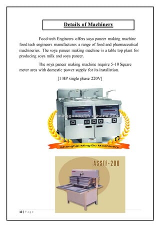 12 | P a g e
Food tech Engineers offers soya paneer making machine
food tech engineers manufactures a range of food and pharmaceutical
machineries. The soya paneer making machine is a table top plant for
producing soya milk and soya paneer.
The soya paneer making machine require 5-10 Square
meter area with domestic power supply for its installation.
[1 HP single phase 220V]
Details of Machinery
 