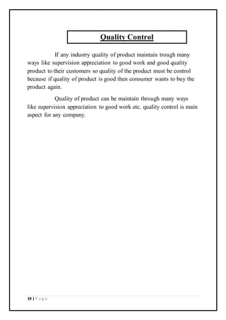 19 | P a g e
If any industry quality of product maintain trough many
ways like supervision appreciation to good work and good quality
product to their customers so quality of the product must be control
because if quality of product is good then consumer wants to buy the
product again.
Quality of product can be maintain through many ways
like supervision appreciation to good work etc. quality control is main
aspect for any company.
Quality Control
 