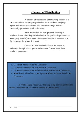 20 | P a g e
A channel of distribution or marketing channel is a
structure of intra company organization units and intra company
agents and dealers wholesalers and retailers through which a
commodity product or services in market.
After production the next problem faced by a
producer is that of selling and distribution the product is produced by
a company to satisfy the needs of the consumers so it must reach to
the consumer for whom it is made.
Channel of distribution indicates the routes or
pathways through which goods and services flow or move from
producer to consumer.
Channel of Distribution
1. O – level: Manufacturer to Consumer
2. 1 – level: Manufacturer to Retailer to Consumer
3. 2 – level: Manufacturer to Whole seller to Retailer to Consumer
4. Multi level: Manufacturer to Agent to Whole seller to Retailer to
Consumers
In “Milk Magic Foods Co.” they are using only on distribution
channel of distribution i.e. O level channel of distribution.
 