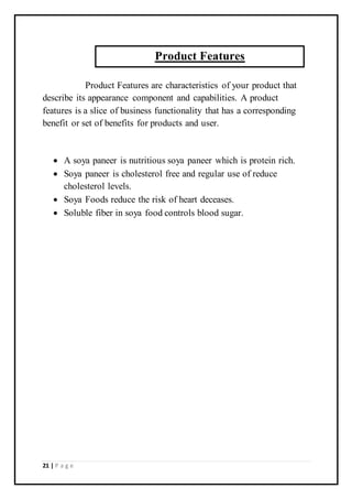 21 | P a g e
Product Features are characteristics of your product that
describe its appearance component and capabilities. A product
features is a slice of business functionality that has a corresponding
benefit or set of benefits for products and user.
 A soya paneer is nutritious soya paneer which is protein rich.
 Soya paneer is cholesterol free and regular use of reduce
cholesterol levels.
 Soya Foods reduce the risk of heart deceases.
 Soluble fiber in soya food controls blood sugar.
Product Features
 