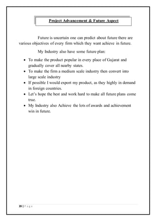 39 | P a g e
Future is uncertain one can predict about future there are
various objectives of every firm which they want achieve in future.
My Industry also have some future plan:
 To make the product popular in every place of Gujarat and
gradually cover all nearby states.
 To make the firm a medium scale industry then convert into
large scale industry
 If possible I would export my product, as they highly in demand
in foreign countries.
 Let’s hope the best and work hard to make all future plans come
true.
 My Industry also Achieve the lots of awards and achievement
win in future.
Project Advancement & Future Aspect
 