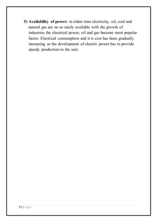 7 | P a g e
5) Availability of power: in olden time electricity, oil, coal and
natural gas are no so easily available with the growth of
industries the electrical power, oil and gas become most popular
factor. Electrical consumption and it is cost has been gradually
increasing so the development of electric power has to provide
speedy production to the unit.
 