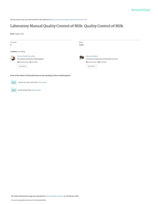 See discussions, stats, and author profiles for this publication at: https://www.researchgate.net/publication/323251599
Laboratory Manual Quality Control of Milk: Quality Control of Milk
Book · August 2015
CITATIONS
0
READS
7,473
3 authors, including:
Some of the authors of this publication are also working on these related projects:
reviews for news and views View project
Bacteriology Notes View project
Haroon Rashid Chaudhry
The Islamia University of Bahawalpur
110 PUBLICATIONS   86 CITATIONS   
SEE PROFILE
Masood Rabbani
University of Veterinary and Animal Sciences
99 PUBLICATIONS   269 CITATIONS   
SEE PROFILE
All content following this page was uploaded by Haroon Rashid Chaudhry on 18 February 2018.
The user has requested enhancement of the downloaded file.
 