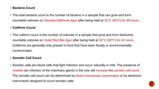  Bacteria Count
 The total bacteria count is the number of bacteria in a sample that can grow and form
countable colonies on Standard Methods Agar after being held at 32°C (90°F) for 48 hours.
 Coliform Count
 The coliform count is the number of colonies in a sample that grow and form distinctive
countable colonies on Violet Red Bile Agar after being held at 32°C (90°F) for 24 hours.
Coliforms are generally only present in food that have been fecally or environmentally
contaminated.
 Somatic Cell Count
 Somatic cells are blood cells that fight infection and occur naturally in milk. The presence of
mastitis (an infection of the mammary gland) in the cow will increase the somatic cell count.
The somatic cell count can be determined by direct microscopic examination or by electronic
instruments designed to count somatic cells.
 