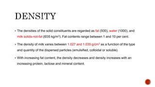 The densities of the solid constituents are regarded as fat (930), water (1000), and
milk solids-not-fat (l035 kg/m3). Fat contents range between 1 and 10 per cent.
 The density of milk varies between 1.027 and 1.035 g/cm3 as a function of the type
and quantity of the dispersed particles (emulsified, colloidal or soluble).
 With increasing fat content, the density decreases and density increases with an
increasing protein, lactose and mineral content.
 