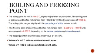  The boiling point for milk is 100.2 ̊C, slightly higher than for pure water. The boiling point
of both cow and buffalo milk ranges from 100.2 ̊C to 101 ̊̊C with an average of 100.5 ̊C.
The boiling point ranges slightly with the percentage of solids present in milk.
 The freezing point of cow milk and buffalo milk ranges from – 0.535 ̊C to – 0.59 ̊C with
an average of – 0.553 ̊C depending on the lactose, proteins and mineral content.
 The freezing point of raw milk has a lower value of -0.515 ̊C,
 Values of < -0.5 ̊C indicate adulteration with water.
 Values of > -0.62 ̊C indicate adulteration with salts.
 