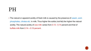  The natural or apparent acidity of fresh milk is caused by the presence of casein, acid-
phosphates, citrates etc. in milk. Thus higher the solids (not-fat) the higher the natural
acidity. The natural acidity of cow milk varies from 0.13 - 0.14 percent and that of
buffalo milk from 0.14 – 0.15 percent.
 
