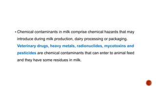  Chemical contaminants in milk comprise chemical hazards that may
introduce during milk production, dairy processing or packaging.
Veterinary drugs, heavy metals, radionuclides, mycotoxins and
pesticides are chemical contaminants that can enter to animal feed
and they have some residues in milk.
 