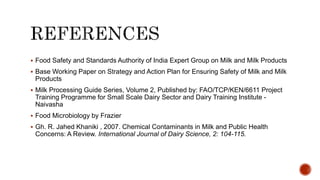  Food Safety and Standards Authority of India Expert Group on Milk and Milk Products
 Base Working Paper on Strategy and Action Plan for Ensuring Safety of Milk and Milk
Products
 Milk Processing Guide Series, Volume 2, Published by: FAO/TCP/KEN/6611 Project
Training Programme for Small Scale Dairy Sector and Dairy Training Institute -
Naivasha
 Food Microbiology by Frazier
 Gh. R. Jahed Khaniki , 2007. Chemical Contaminants in Milk and Public Health
Concerns: A Review. International Journal of Dairy Science, 2: 104-115.
 