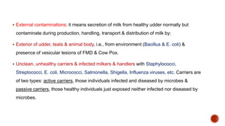  External contaminations: it means secretion of milk from healthy udder normally but
contaminate during production, handling, transport & distribution of milk by:
 Exterior of udder, teats & animal body, i.e., from environment (Bacillus & E. coli) &
presence of vesicular lesions of FMD & Cow Pox.
 Unclean, unhealthy carriers & infected milkers & handlers with Staphylococci,
Streptococci, E. coli, Micrococci, Salmonella, Shigella, Influenza viruses, etc. Carriers are
of two types: active carriers, those individuals infected and diseased by microbes &
passive carriers, those healthy individuals just exposed neither infected nor diseased by
microbes.
 