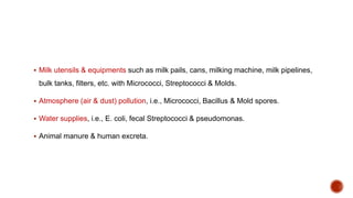  Milk utensils & equipments such as milk pails, cans, milking machine, milk pipelines,
bulk tanks, filters, etc. with Micrococci, Streptococci & Molds.
 Atmosphere (air & dust) pollution, i.e., Micrococci, Bacillus & Mold spores.
 Water supplies, i.e., E. coli, fecal Streptococci & pseudomonas.
 Animal manure & human excreta.
 