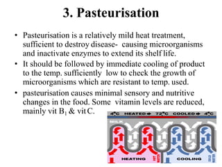 3. Pasteurisation
• Pasteurisation is a relatively mild heat treatment,
sufficient to destroy disease- causing microorganisms
and inactivate enzymes to extend its shelf life.
• It should be followed by immediate cooling of product
to the temp. sufficiently low to check the growth of
microorganisms which are resistant to temp. used.
• pasteurisation causes minimal sensory and nutritive
changes in the food. Some vitamin levels are reduced,
mainly vit B1 & vitC.
 