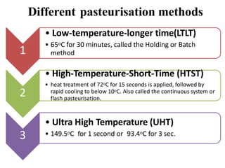 Different pasteurisation methods
1
• Low-temperature-longer time(LTLT)
• 65oC for 30 minutes, called the Holding or Batch
method
2
• High-Temperature-Short-Time (HTST)
• heat treatment of 72oC for 15 seconds is applied, followed by
rapid cooling to below 10oC. Also called the continuous system or
flash pasteurisation.
3
• Ultra High Temperature (UHT)
• 149.5oC for 1 second or 93.4oC for 3 sec.
 