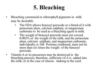 5. Bleaching
• Bleaching carotenoid or chlorophyll pigments in milk
may be desirable.
• The FDA allows benzoyl peroxide or a blend of it with
potassium alum, calcium sulphate, or magnesium
carbonate to be used as a bleaching agent in milk.
• The weight of benzoyl peroxide must not exceed
0.002% of the weight of the milk, and the potassium
alum, calcium sulphate, and magnesium carbonate,
individually or 246 Proteins combined, must not be
more than six times the weight of the benzoyl
peroxide.
• Vitamin A or its precursors may be destroyed in the
bleaching process; therefore, sufficient vit A is added into
the milk, or in the case of cheese- making to the curd.
 