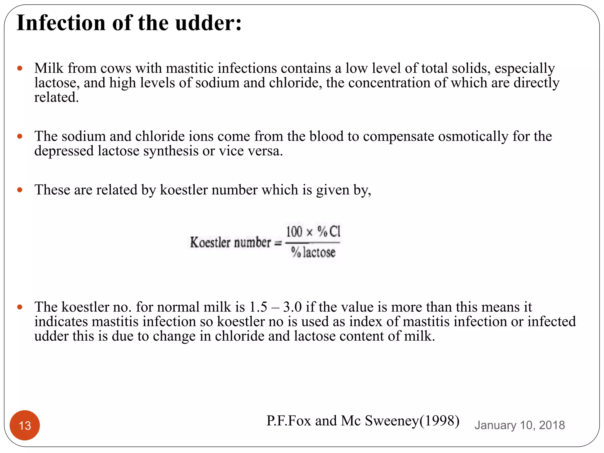 January 10, 201813
Infection of the udder:
 Milk from cows with mastitic infections contains a low level of total solids, especially
lactose, and high levels of sodium and chloride, the concentration of which are directly
related.
 The sodium and chloride ions come from the blood to compensate osmotically for the
depressed lactose synthesis or vice versa.
 These are related by koestler number which is given by,
 The koestler no. for normal milk is 1.5 – 3.0 if the value is more than this means it
indicates mastitis infection so koestler no is used as index of mastitis infection or infected
udder this is due to change in chloride and lactose content of milk.
P.F.Fox and Mc Sweeney(1998)
 