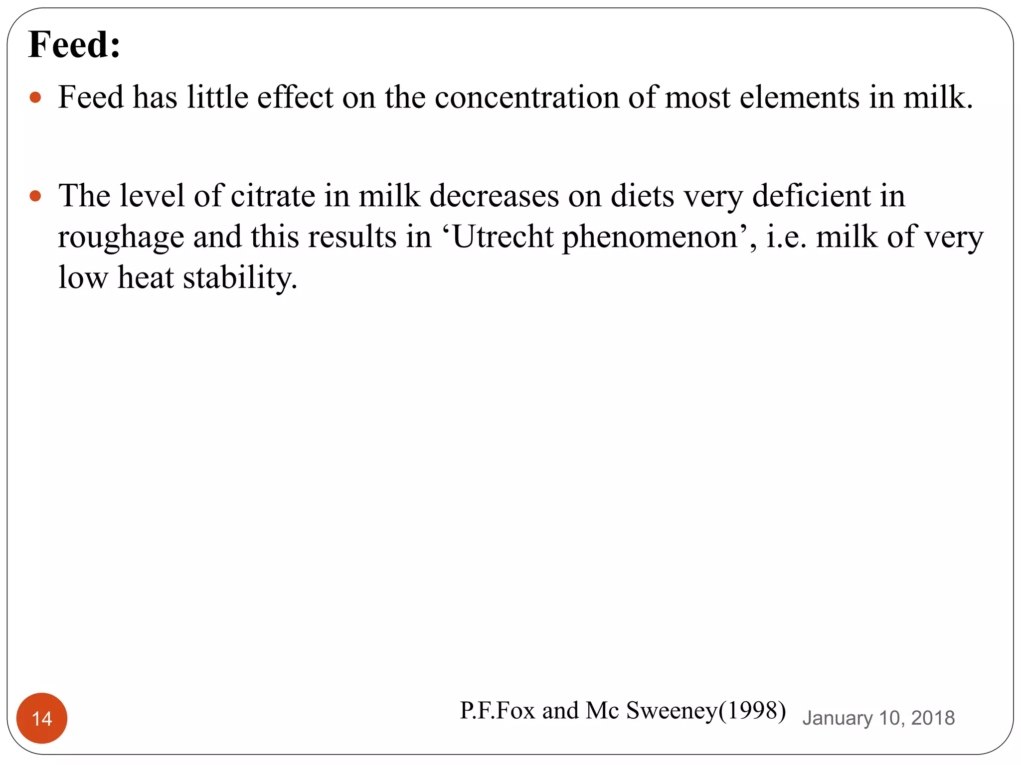 January 10, 201814
Feed:
 Feed has little effect on the concentration of most elements in milk.
 The level of citrate in milk decreases on diets very deficient in
roughage and this results in ‘Utrecht phenomenon’, i.e. milk of very
low heat stability.
P.F.Fox and Mc Sweeney(1998)
 