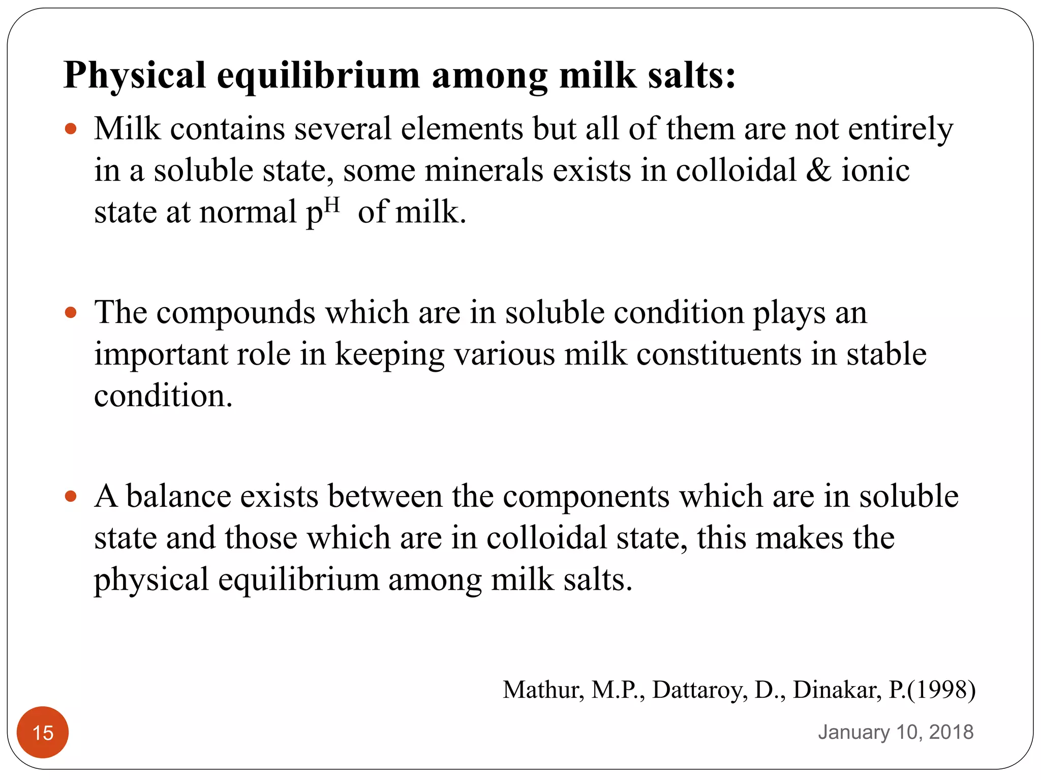 January 10, 201815
Physical equilibrium among milk salts:
 Milk contains several elements but all of them are not entirely
in a soluble state, some minerals exists in colloidal & ionic
state at normal pH of milk.
 The compounds which are in soluble condition plays an
important role in keeping various milk constituents in stable
condition.
 A balance exists between the components which are in soluble
state and those which are in colloidal state, this makes the
physical equilibrium among milk salts.
Mathur, M.P., Dattaroy, D., Dinakar, P.(1998)
 