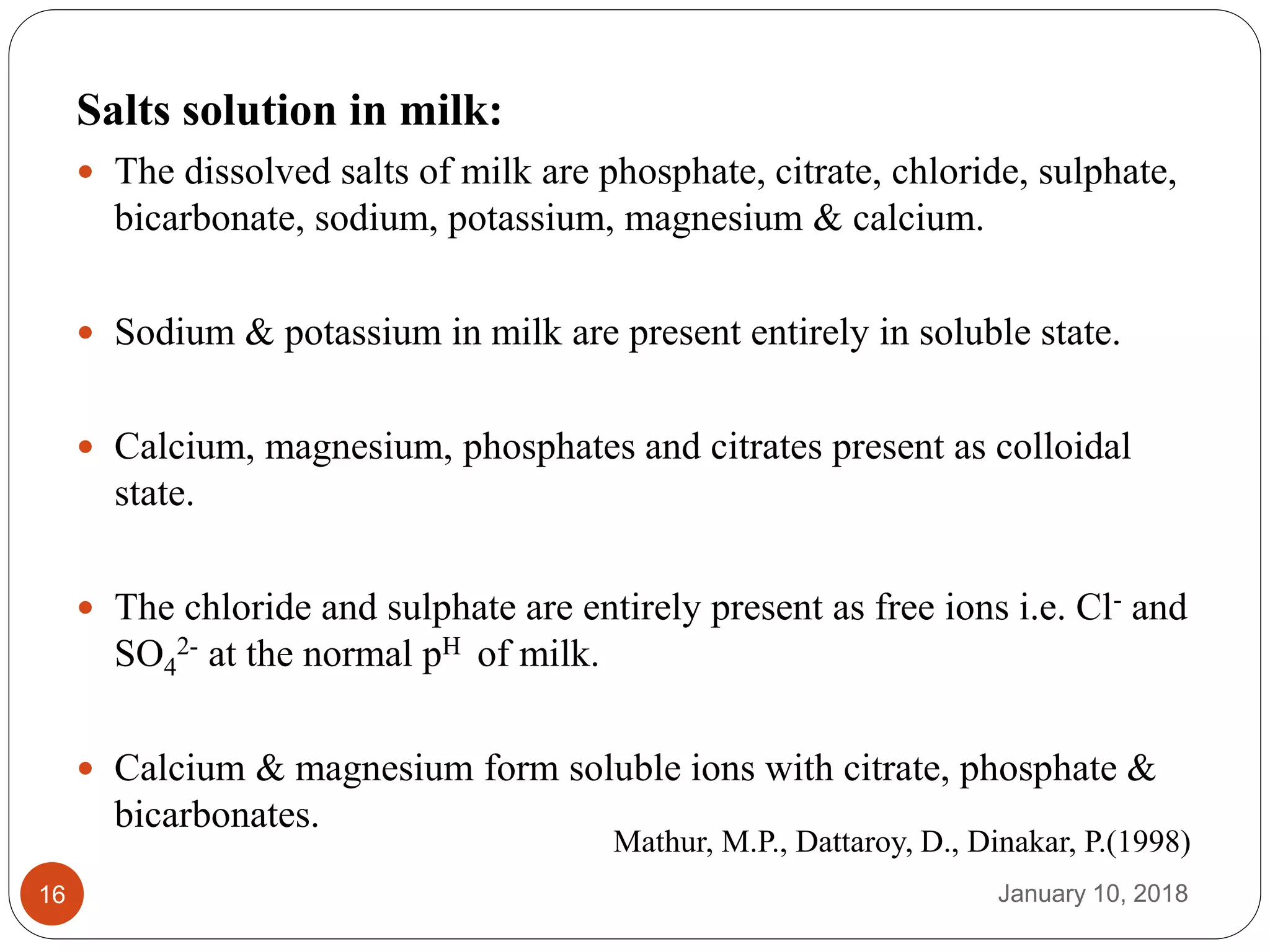 January 10, 201816
Salts solution in milk:
 The dissolved salts of milk are phosphate, citrate, chloride, sulphate,
bicarbonate, sodium, potassium, magnesium & calcium.
 Sodium & potassium in milk are present entirely in soluble state.
 Calcium, magnesium, phosphates and citrates present as colloidal
state.
 The chloride and sulphate are entirely present as free ions i.e. Cl- and
SO4
2- at the normal pH of milk.
 Calcium & magnesium form soluble ions with citrate, phosphate &
bicarbonates.
Mathur, M.P., Dattaroy, D., Dinakar, P.(1998)
 