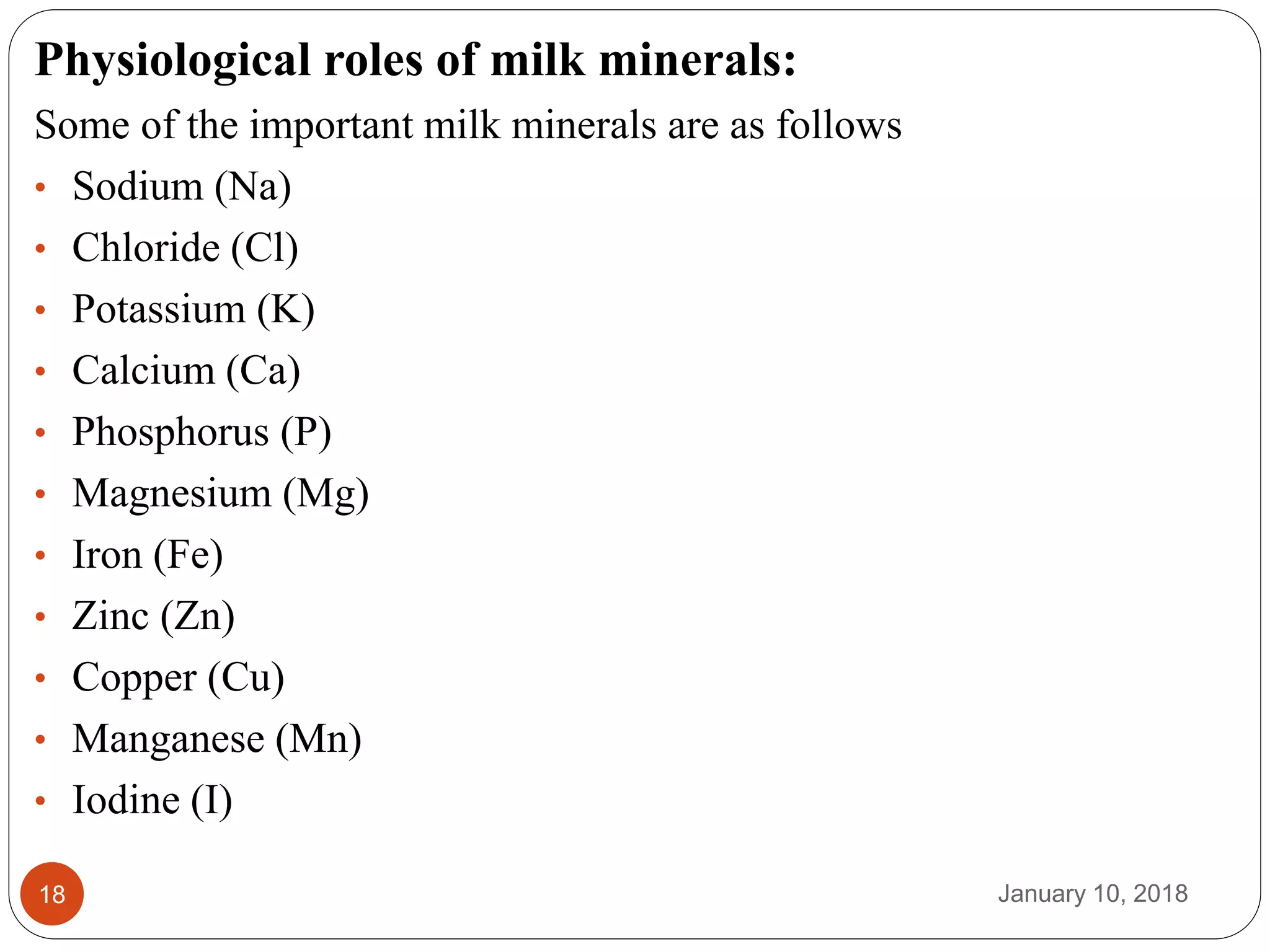 January 10, 201818
Physiological roles of milk minerals:
Some of the important milk minerals are as follows
• Sodium (Na)
• Chloride (Cl)
• Potassium (K)
• Calcium (Ca)
• Phosphorus (P)
• Magnesium (Mg)
• Iron (Fe)
• Zinc (Zn)
• Copper (Cu)
• Manganese (Mn)
• Iodine (I)
 