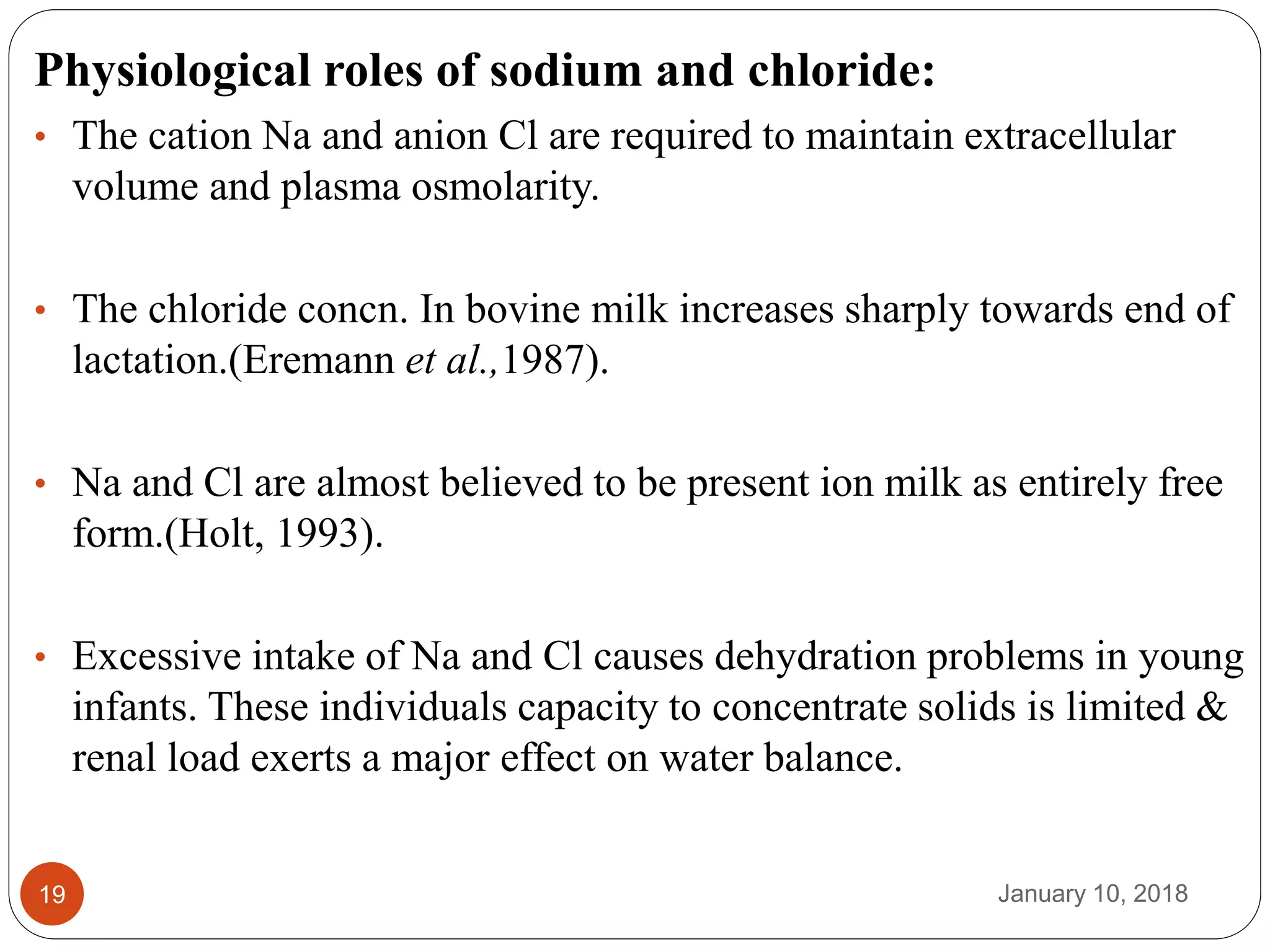 January 10, 201819
Physiological roles of sodium and chloride:
• The cation Na and anion Cl are required to maintain extracellular
volume and plasma osmolarity.
• The chloride concn. In bovine milk increases sharply towards end of
lactation.(Eremann et al.,1987).
• Na and Cl are almost believed to be present ion milk as entirely free
form.(Holt, 1993).
• Excessive intake of Na and Cl causes dehydration problems in young
infants. These individuals capacity to concentrate solids is limited &
renal load exerts a major effect on water balance.
 