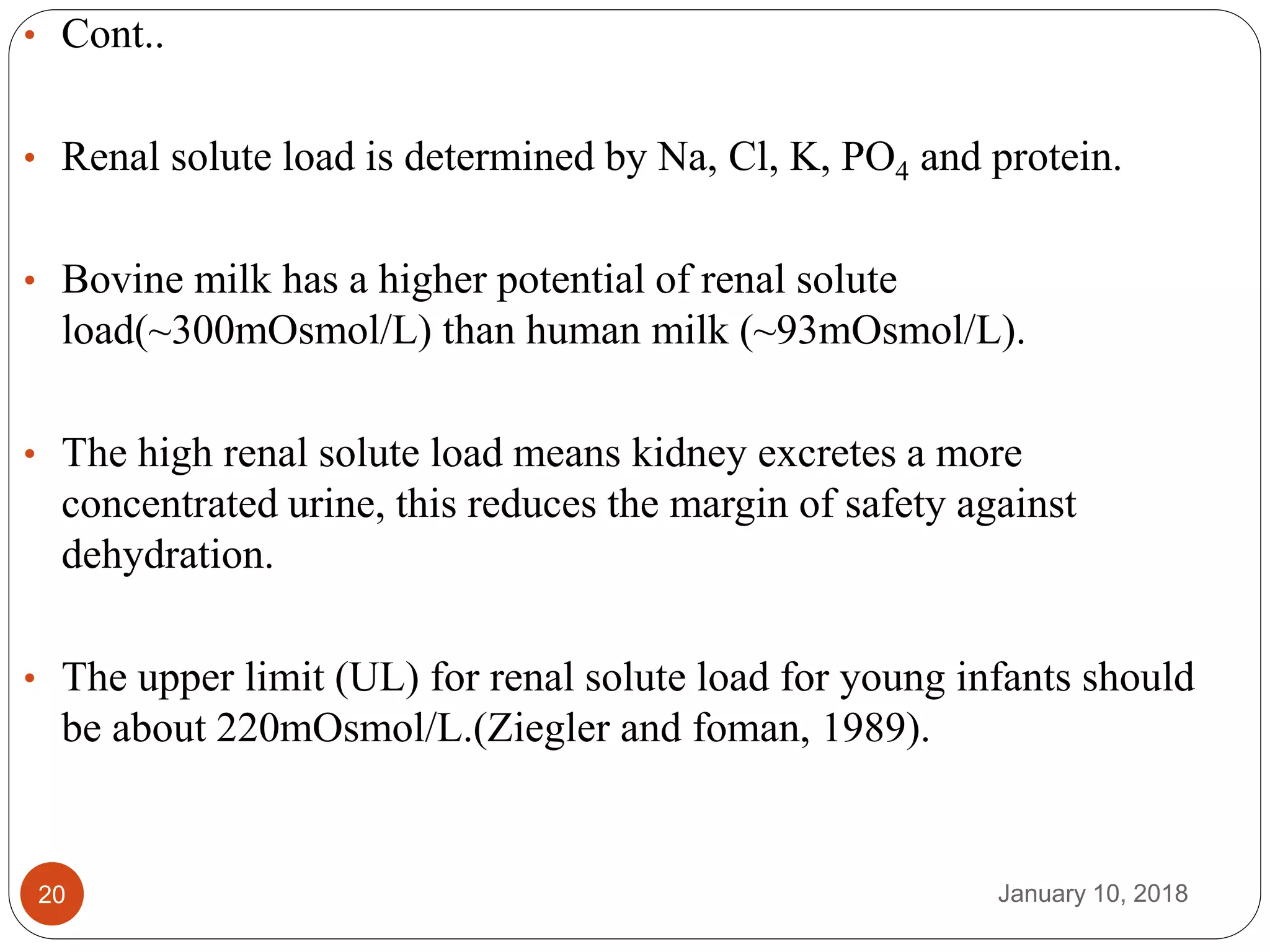 January 10, 201820
• Cont..
• Renal solute load is determined by Na, Cl, K, PO4 and protein.
• Bovine milk has a higher potential of renal solute
load(~300mOsmol/L) than human milk (~93mOsmol/L).
• The high renal solute load means kidney excretes a more
concentrated urine, this reduces the margin of safety against
dehydration.
• The upper limit (UL) for renal solute load for young infants should
be about 220mOsmol/L.(Ziegler and foman, 1989).
 