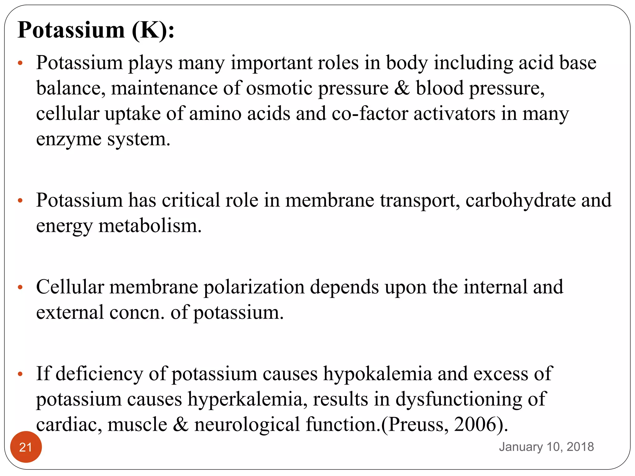 January 10, 201821
Potassium (K):
• Potassium plays many important roles in body including acid base
balance, maintenance of osmotic pressure & blood pressure,
cellular uptake of amino acids and co-factor activators in many
enzyme system.
• Potassium has critical role in membrane transport, carbohydrate and
energy metabolism.
• Cellular membrane polarization depends upon the internal and
external concn. of potassium.
• If deficiency of potassium causes hypokalemia and excess of
potassium causes hyperkalemia, results in dysfunctioning of
cardiac, muscle & neurological function.(Preuss, 2006).
 