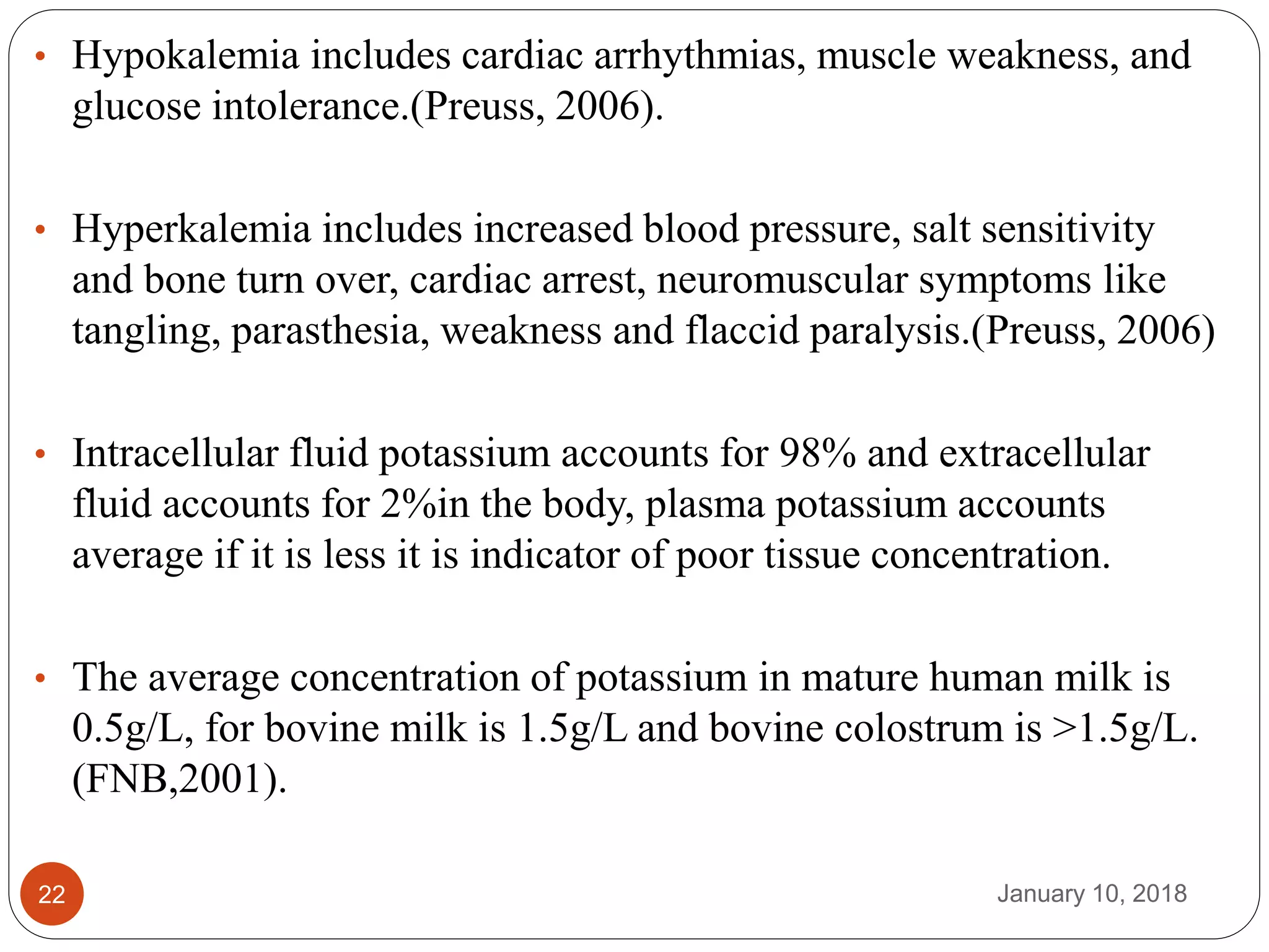 January 10, 201822
• Hypokalemia includes cardiac arrhythmias, muscle weakness, and
glucose intolerance.(Preuss, 2006).
• Hyperkalemia includes increased blood pressure, salt sensitivity
and bone turn over, cardiac arrest, neuromuscular symptoms like
tangling, parasthesia, weakness and flaccid paralysis.(Preuss, 2006)
• Intracellular fluid potassium accounts for 98% and extracellular
fluid accounts for 2%in the body, plasma potassium accounts
average if it is less it is indicator of poor tissue concentration.
• The average concentration of potassium in mature human milk is
0.5g/L, for bovine milk is 1.5g/L and bovine colostrum is >1.5g/L.
(FNB,2001).
 