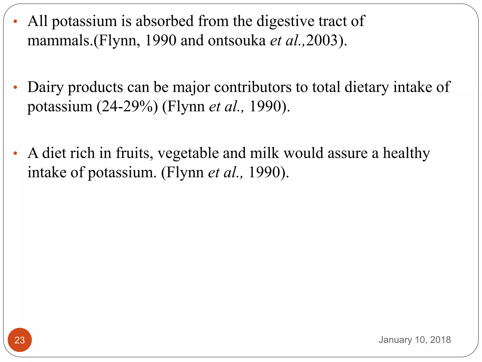January 10, 201823
• All potassium is absorbed from the digestive tract of
mammals.(Flynn, 1990 and ontsouka et al.,2003).
• Dairy products can be major contributors to total dietary intake of
potassium (24-29%) (Flynn et al., 1990).
• A diet rich in fruits, vegetable and milk would assure a healthy
intake of potassium. (Flynn et al., 1990).
 