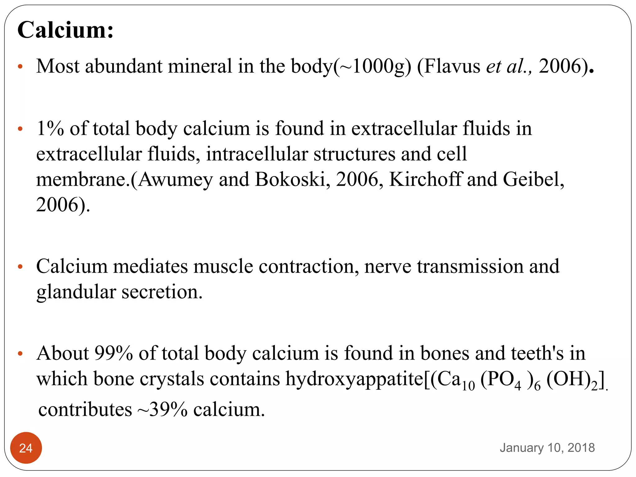 January 10, 201824
Calcium:
• Most abundant mineral in the body(~1000g) (Flavus et al., 2006).
• 1% of total body calcium is found in extracellular fluids in
extracellular fluids, intracellular structures and cell
membrane.(Awumey and Bokoski, 2006, Kirchoff and Geibel,
2006).
• Calcium mediates muscle contraction, nerve transmission and
glandular secretion.
• About 99% of total body calcium is found in bones and teeth's in
which bone crystals contains hydroxyappatite[(Ca10 (PO4 )6 (OH)2].
contributes ~39% calcium.
 