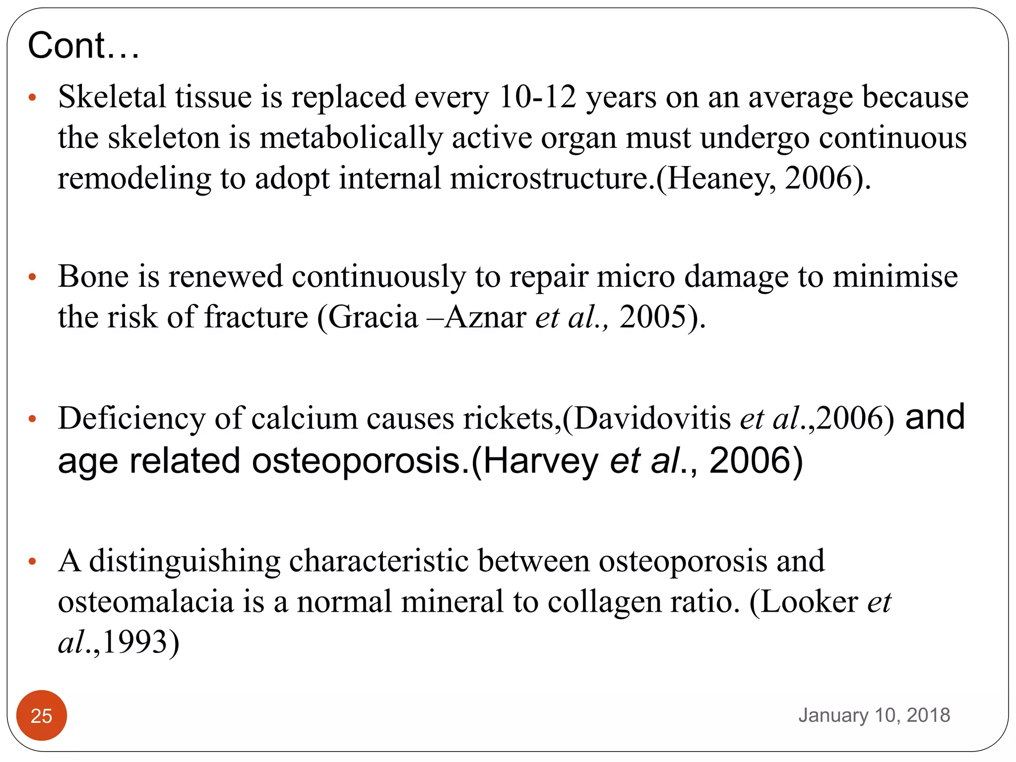January 10, 201825
Cont…
• Skeletal tissue is replaced every 10-12 years on an average because
the skeleton is metabolically active organ must undergo continuous
remodeling to adopt internal microstructure.(Heaney, 2006).
• Bone is renewed continuously to repair micro damage to minimise
the risk of fracture (Gracia –Aznar et al., 2005).
• Deficiency of calcium causes rickets,(Davidovitis et al.,2006) and
age related osteoporosis.(Harvey et al., 2006)
• A distinguishing characteristic between osteoporosis and
osteomalacia is a normal mineral to collagen ratio. (Looker et
al.,1993)
 