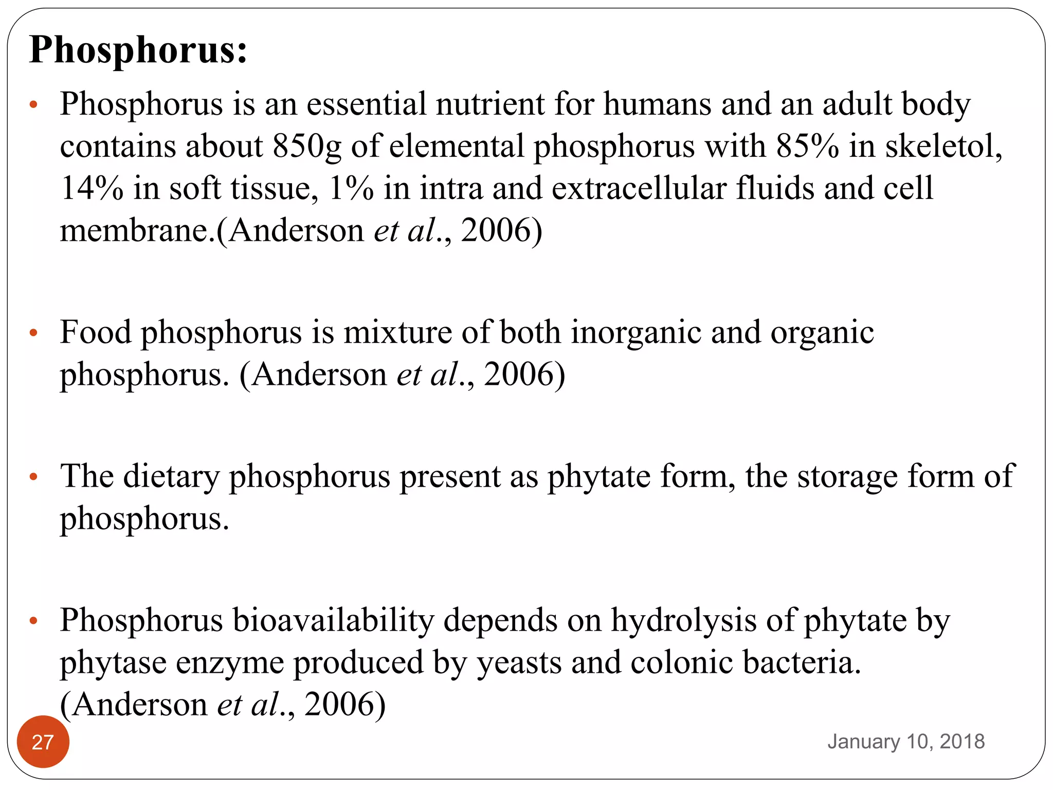 January 10, 201827
Phosphorus:
• Phosphorus is an essential nutrient for humans and an adult body
contains about 850g of elemental phosphorus with 85% in skeletol,
14% in soft tissue, 1% in intra and extracellular fluids and cell
membrane.(Anderson et al., 2006)
• Food phosphorus is mixture of both inorganic and organic
phosphorus. (Anderson et al., 2006)
• The dietary phosphorus present as phytate form, the storage form of
phosphorus.
• Phosphorus bioavailability depends on hydrolysis of phytate by
phytase enzyme produced by yeasts and colonic bacteria.
(Anderson et al., 2006)
 