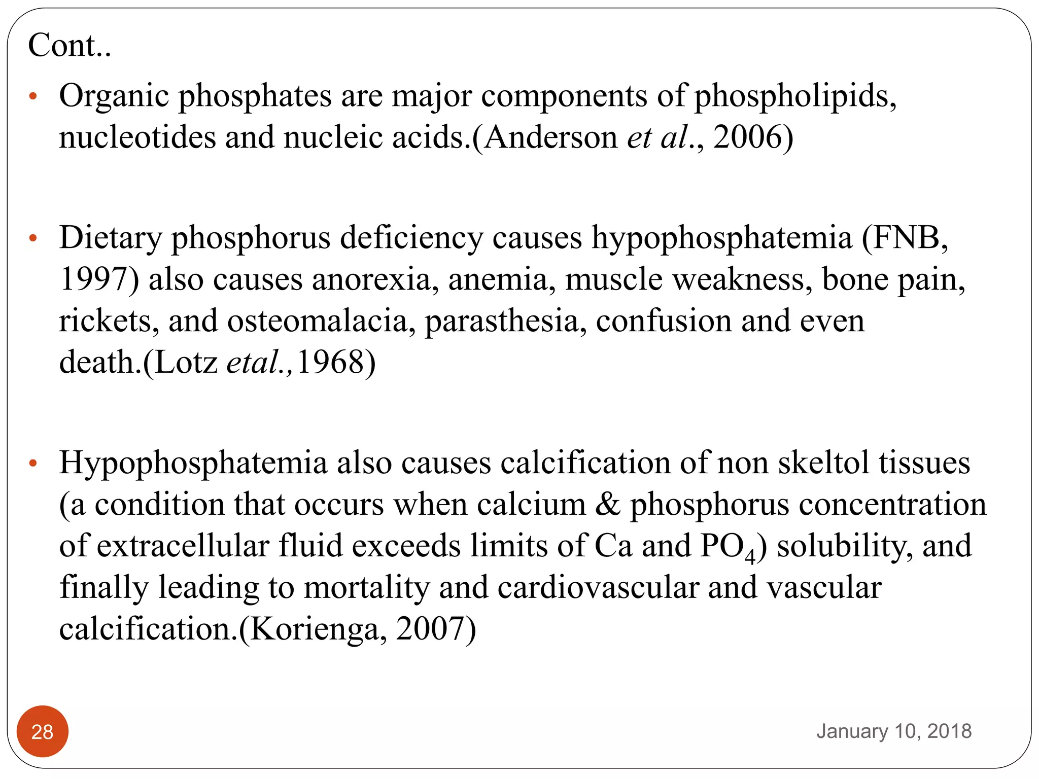 January 10, 201828
Cont..
• Organic phosphates are major components of phospholipids,
nucleotides and nucleic acids.(Anderson et al., 2006)
• Dietary phosphorus deficiency causes hypophosphatemia (FNB,
1997) also causes anorexia, anemia, muscle weakness, bone pain,
rickets, and osteomalacia, parasthesia, confusion and even
death.(Lotz etal.,1968)
• Hypophosphatemia also causes calcification of non skeltol tissues
(a condition that occurs when calcium & phosphorus concentration
of extracellular fluid exceeds limits of Ca and PO4) solubility, and
finally leading to mortality and cardiovascular and vascular
calcification.(Korienga, 2007)
 