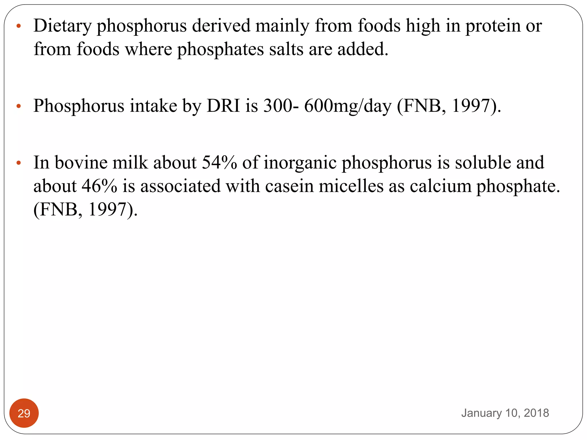 January 10, 201829
• Dietary phosphorus derived mainly from foods high in protein or
from foods where phosphates salts are added.
• Phosphorus intake by DRI is 300- 600mg/day (FNB, 1997).
• In bovine milk about 54% of inorganic phosphorus is soluble and
about 46% is associated with casein micelles as calcium phosphate.
(FNB, 1997).
 