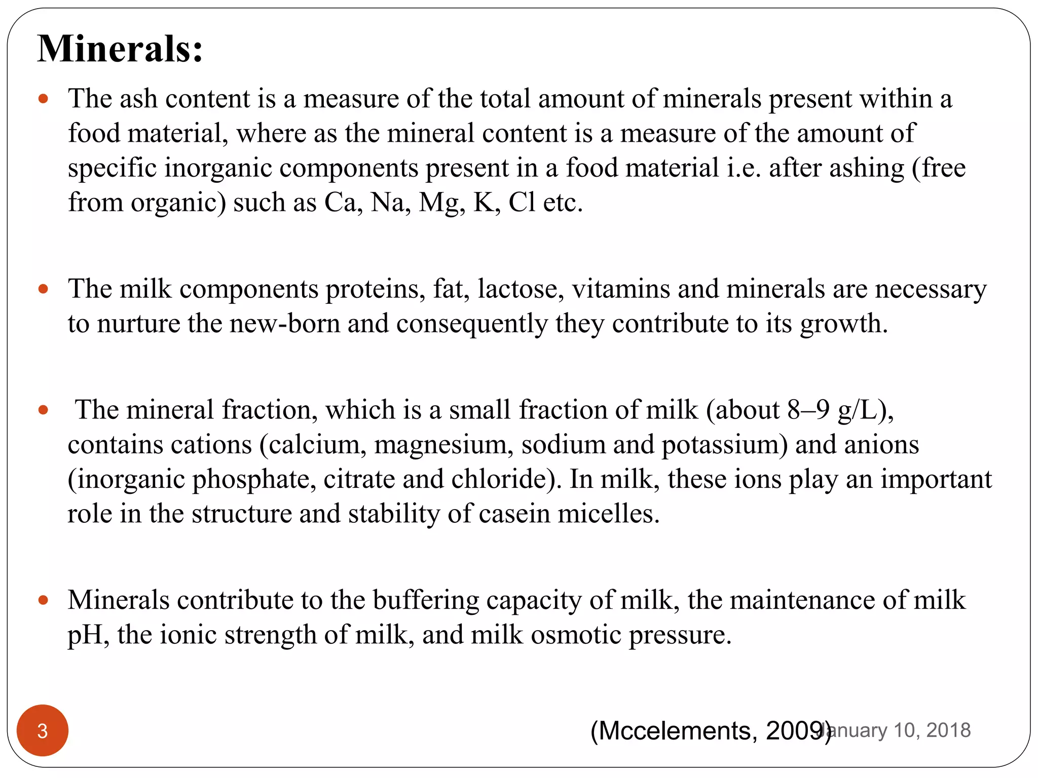 January 10, 20183
Minerals:
 The ash content is a measure of the total amount of minerals present within a
food material, where as the mineral content is a measure of the amount of
specific inorganic components present in a food material i.e. after ashing (free
from organic) such as Ca, Na, Mg, K, Cl etc.
 The milk components proteins, fat, lactose, vitamins and minerals are necessary
to nurture the new-born and consequently they contribute to its growth.
 The mineral fraction, which is a small fraction of milk (about 8–9 g/L),
contains cations (calcium, magnesium, sodium and potassium) and anions
(inorganic phosphate, citrate and chloride). In milk, these ions play an important
role in the structure and stability of casein micelles.
 Minerals contribute to the buffering capacity of milk, the maintenance of milk
pH, the ionic strength of milk, and milk osmotic pressure.
(Mccelements, 2009)
 