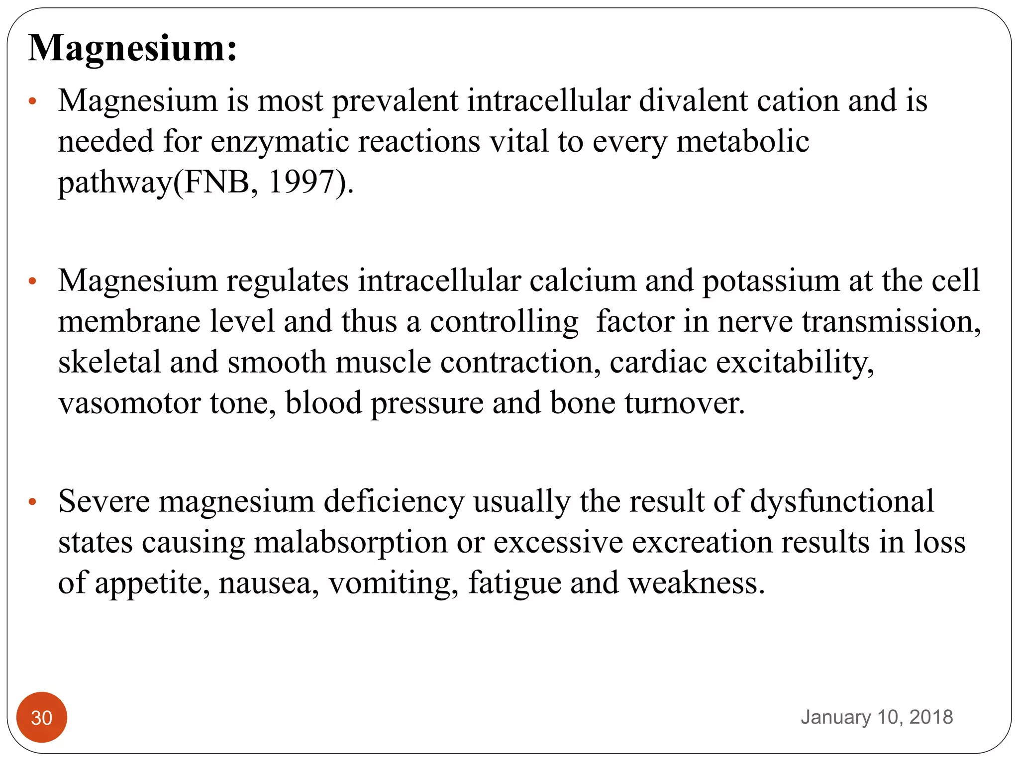 January 10, 201830
Magnesium:
• Magnesium is most prevalent intracellular divalent cation and is
needed for enzymatic reactions vital to every metabolic
pathway(FNB, 1997).
• Magnesium regulates intracellular calcium and potassium at the cell
membrane level and thus a controlling factor in nerve transmission,
skeletal and smooth muscle contraction, cardiac excitability,
vasomotor tone, blood pressure and bone turnover.
• Severe magnesium deficiency usually the result of dysfunctional
states causing malabsorption or excessive excreation results in loss
of appetite, nausea, vomiting, fatigue and weakness.
 