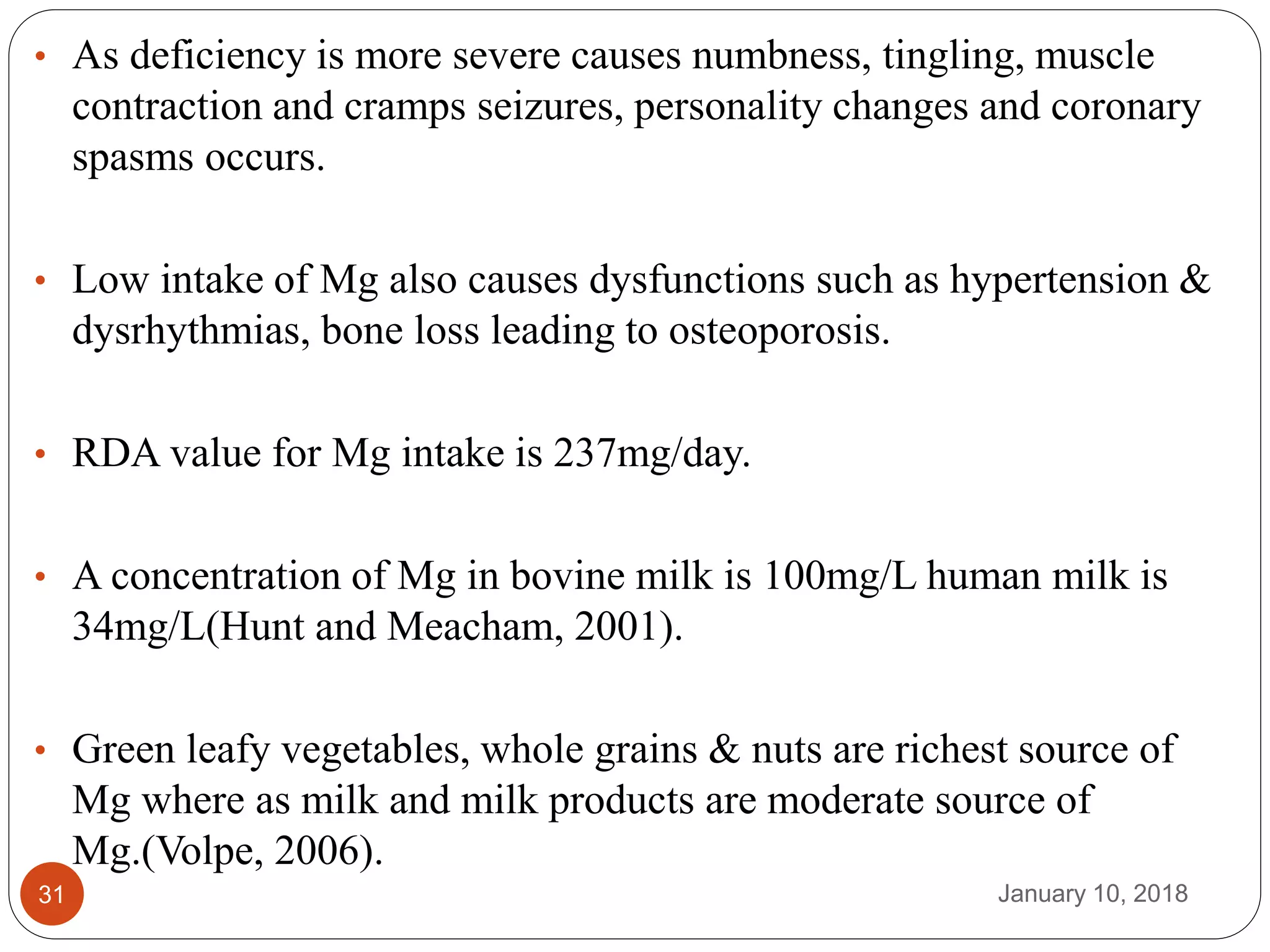 January 10, 201831
• As deficiency is more severe causes numbness, tingling, muscle
contraction and cramps seizures, personality changes and coronary
spasms occurs.
• Low intake of Mg also causes dysfunctions such as hypertension &
dysrhythmias, bone loss leading to osteoporosis.
• RDA value for Mg intake is 237mg/day.
• A concentration of Mg in bovine milk is 100mg/L human milk is
34mg/L(Hunt and Meacham, 2001).
• Green leafy vegetables, whole grains & nuts are richest source of
Mg where as milk and milk products are moderate source of
Mg.(Volpe, 2006).
 