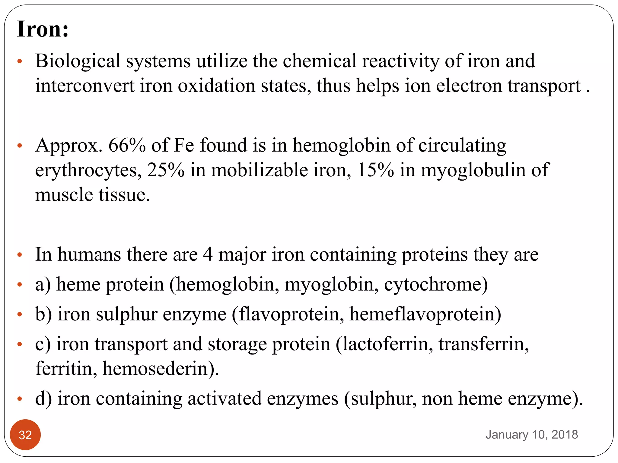 January 10, 201832
Iron:
• Biological systems utilize the chemical reactivity of iron and
interconvert iron oxidation states, thus helps ion electron transport .
• Approx. 66% of Fe found is in hemoglobin of circulating
erythrocytes, 25% in mobilizable iron, 15% in myoglobulin of
muscle tissue.
• In humans there are 4 major iron containing proteins they are
• a) heme protein (hemoglobin, myoglobin, cytochrome)
• b) iron sulphur enzyme (flavoprotein, hemeflavoprotein)
• c) iron transport and storage protein (lactoferrin, transferrin,
ferritin, hemosederin).
• d) iron containing activated enzymes (sulphur, non heme enzyme).
 
