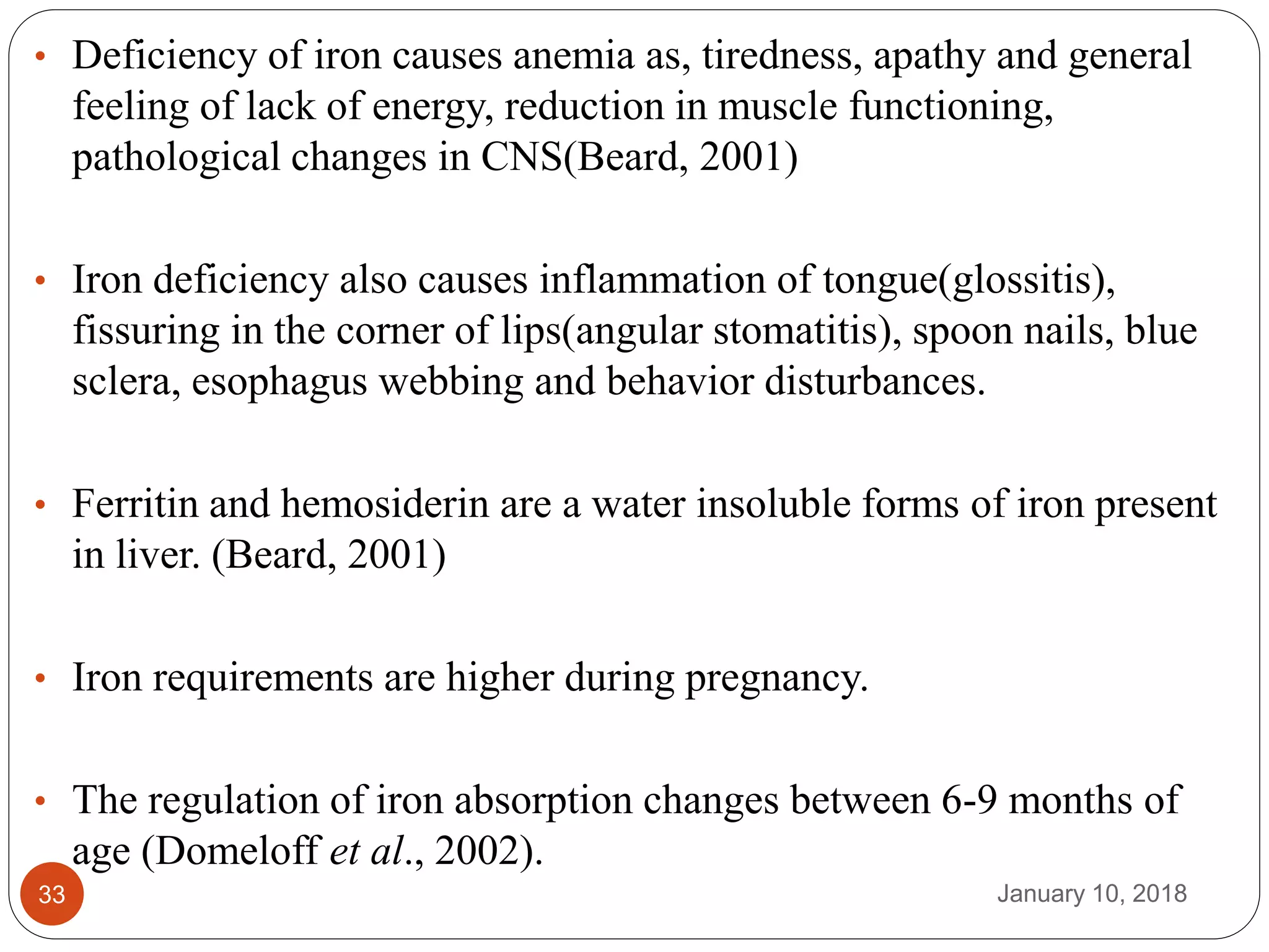 January 10, 201833
• Deficiency of iron causes anemia as, tiredness, apathy and general
feeling of lack of energy, reduction in muscle functioning,
pathological changes in CNS(Beard, 2001)
• Iron deficiency also causes inflammation of tongue(glossitis),
fissuring in the corner of lips(angular stomatitis), spoon nails, blue
sclera, esophagus webbing and behavior disturbances.
• Ferritin and hemosiderin are a water insoluble forms of iron present
in liver. (Beard, 2001)
• Iron requirements are higher during pregnancy.
• The regulation of iron absorption changes between 6-9 months of
age (Domeloff et al., 2002).
 