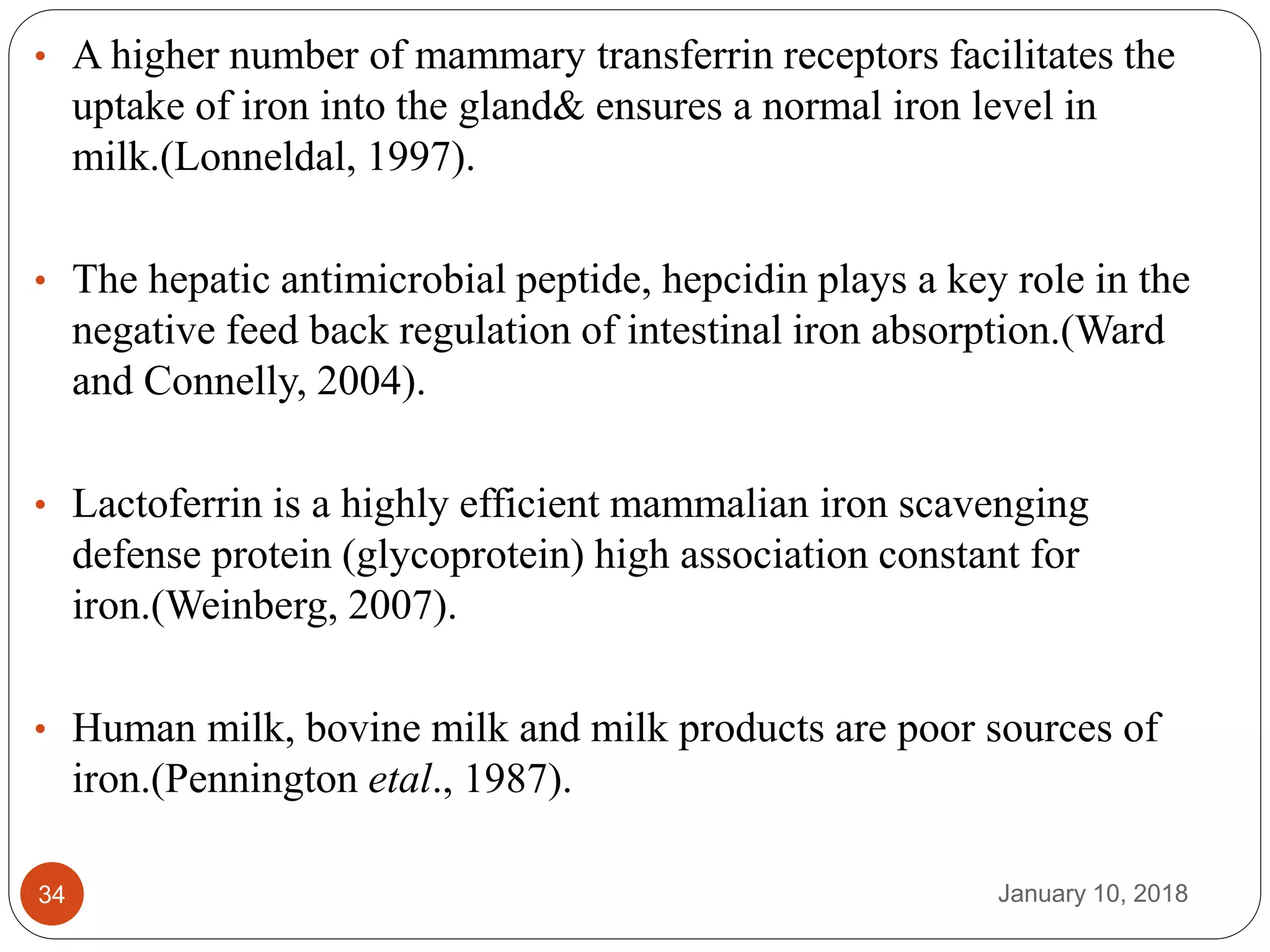 January 10, 201834
• A higher number of mammary transferrin receptors facilitates the
uptake of iron into the gland& ensures a normal iron level in
milk.(Lonneldal, 1997).
• The hepatic antimicrobial peptide, hepcidin plays a key role in the
negative feed back regulation of intestinal iron absorption.(Ward
and Connelly, 2004).
• Lactoferrin is a highly efficient mammalian iron scavenging
defense protein (glycoprotein) high association constant for
iron.(Weinberg, 2007).
• Human milk, bovine milk and milk products are poor sources of
iron.(Pennington etal., 1987).
 