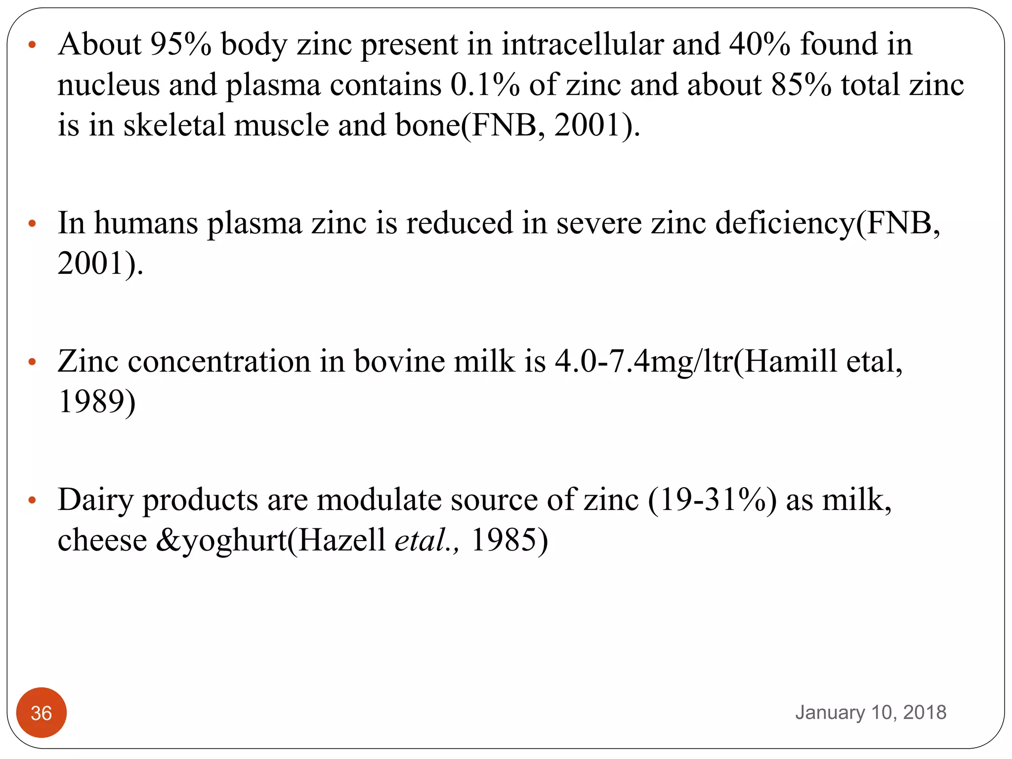 January 10, 201836
• About 95% body zinc present in intracellular and 40% found in
nucleus and plasma contains 0.1% of zinc and about 85% total zinc
is in skeletal muscle and bone(FNB, 2001).
• In humans plasma zinc is reduced in severe zinc deficiency(FNB,
2001).
• Zinc concentration in bovine milk is 4.0-7.4mg/ltr(Hamill etal,
1989)
• Dairy products are modulate source of zinc (19-31%) as milk,
cheese &yoghurt(Hazell etal., 1985)
 